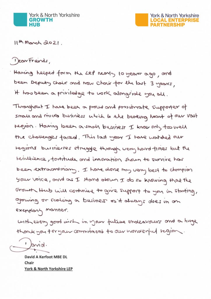 Dear Friends,

Having helped formed the LEP nearly 10 years ago, and been Deputy Chair and now Chair for the last 3 years, it has been a privilege to work alongside you all.

Throughout, I have been a proud and passionate supporter of small and micro business which is the beating heart of our vast region. Having been a small business, I know only too well the challenges faced. This last year, I have watched our region’s businesses struggle through very hard times but the resilience, fortitude and innovation shown to survive has been extraordinary. I have done my very best to champion your voice, and as I stand down, I do so knowing that the Growth Hub will continue to give support to you in starting, growing or scaling a business as it always does in an exemplary manner.

With every good wish in your future endeavours and a huge thank you for your commitment to our wonderful region.

David A. Kerfoot MBE DL, Chair, York & North Yorkshire LEP.
